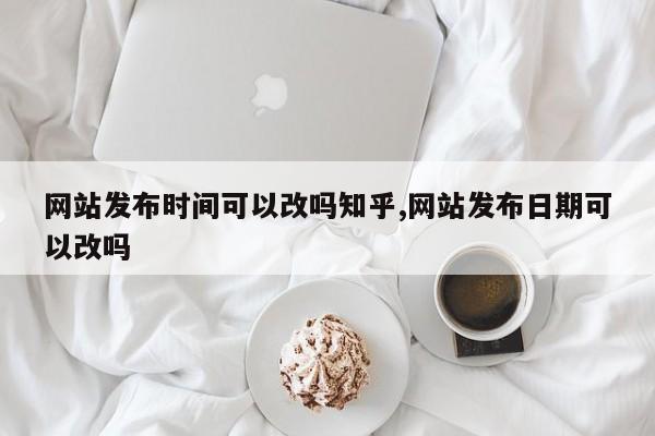 网站发布时间可以改吗知乎,网站发布日期可以改吗